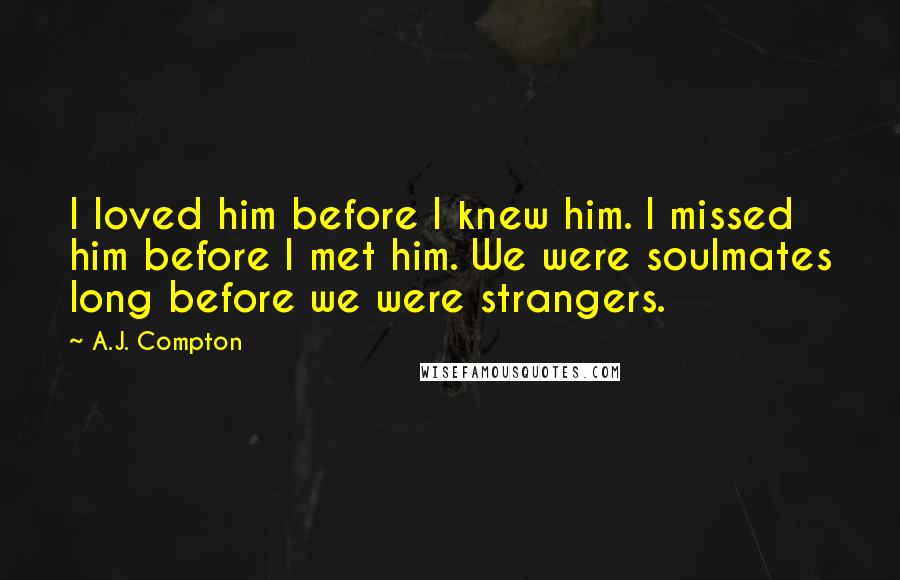 A.J. Compton Quotes: I loved him before I knew him. I missed him before I met him. We were soulmates long before we were strangers.