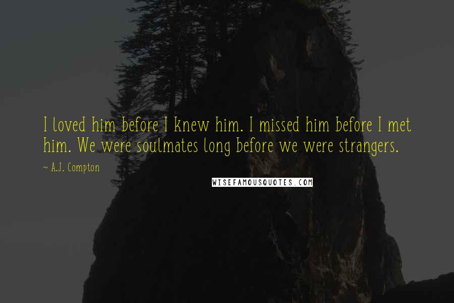 A.J. Compton Quotes: I loved him before I knew him. I missed him before I met him. We were soulmates long before we were strangers.