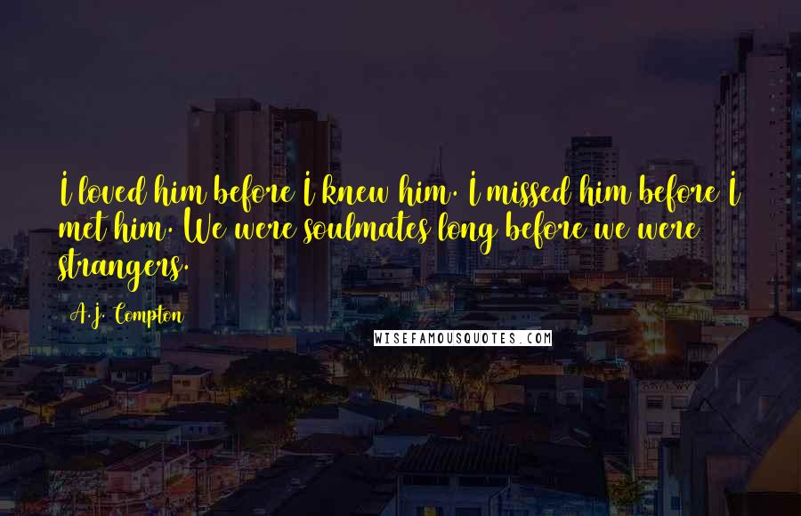 A.J. Compton Quotes: I loved him before I knew him. I missed him before I met him. We were soulmates long before we were strangers.
