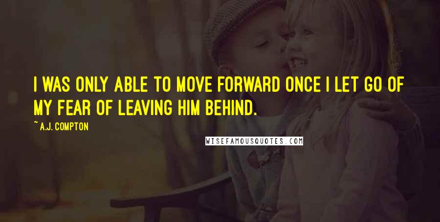 A.J. Compton Quotes: I was only able to move forward once I let go of my fear of leaving him behind.
