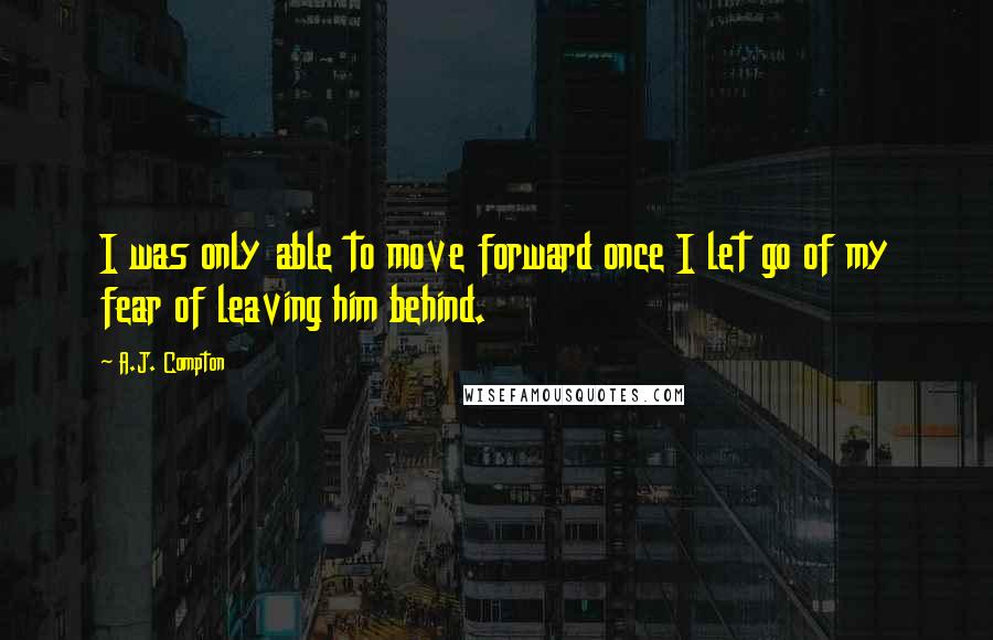 A.J. Compton Quotes: I was only able to move forward once I let go of my fear of leaving him behind.