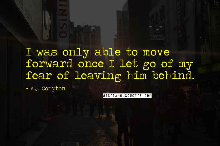 A.J. Compton Quotes: I was only able to move forward once I let go of my fear of leaving him behind.