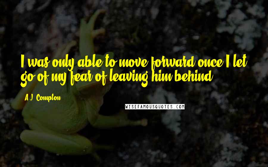 A.J. Compton Quotes: I was only able to move forward once I let go of my fear of leaving him behind.