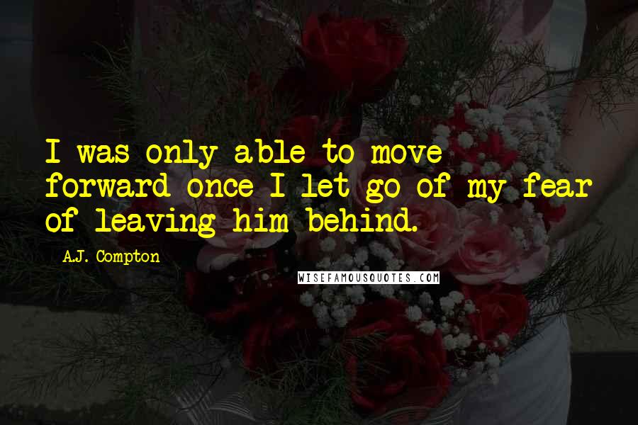 A.J. Compton Quotes: I was only able to move forward once I let go of my fear of leaving him behind.