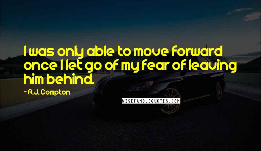 A.J. Compton Quotes: I was only able to move forward once I let go of my fear of leaving him behind.