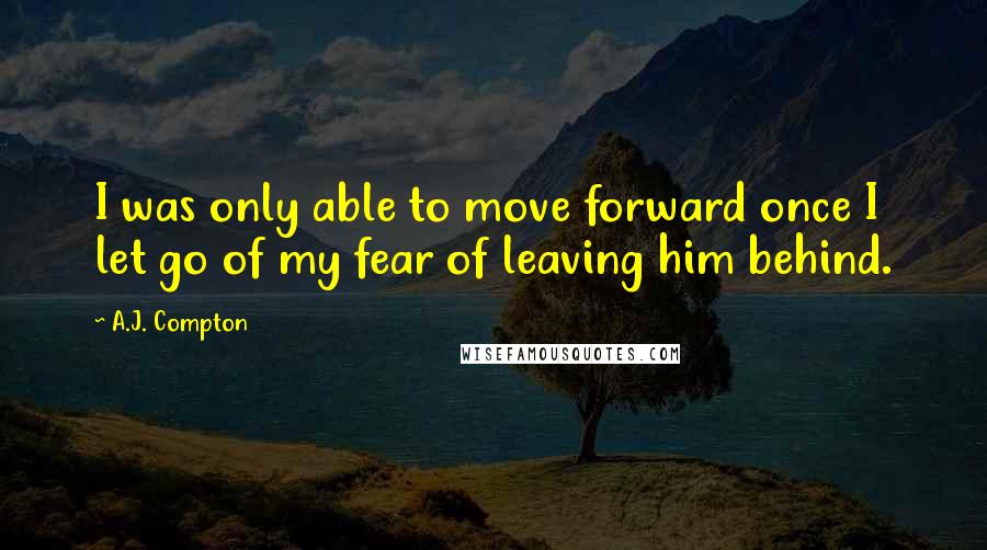 A.J. Compton Quotes: I was only able to move forward once I let go of my fear of leaving him behind.