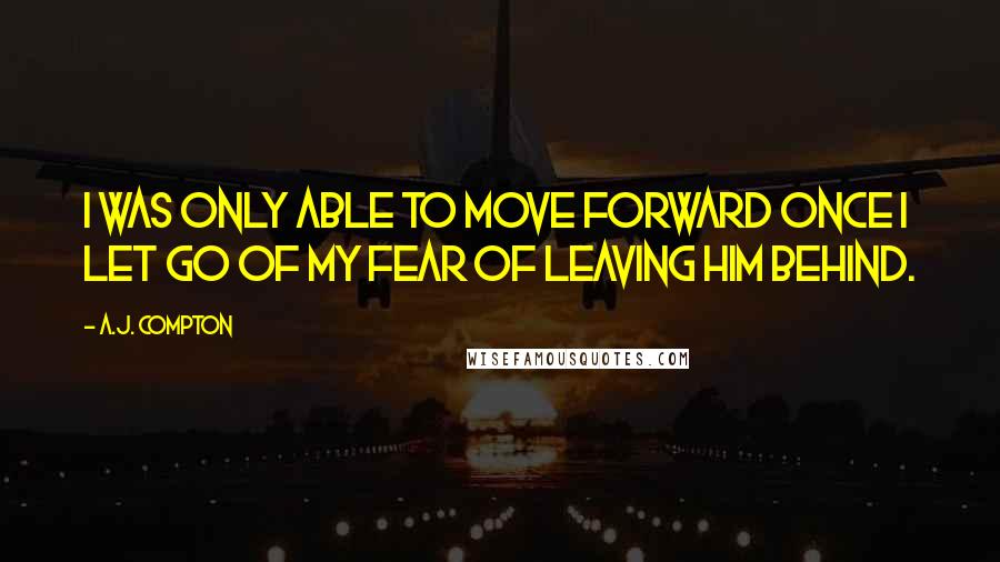 A.J. Compton Quotes: I was only able to move forward once I let go of my fear of leaving him behind.