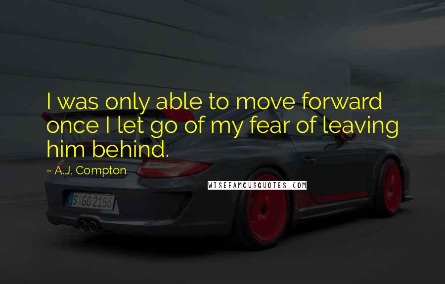 A.J. Compton Quotes: I was only able to move forward once I let go of my fear of leaving him behind.