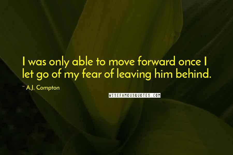 A.J. Compton Quotes: I was only able to move forward once I let go of my fear of leaving him behind.