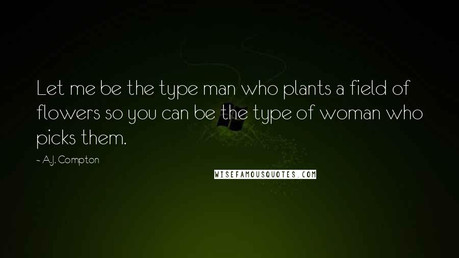 A.J. Compton Quotes: Let me be the type man who plants a field of flowers so you can be the type of woman who picks them.