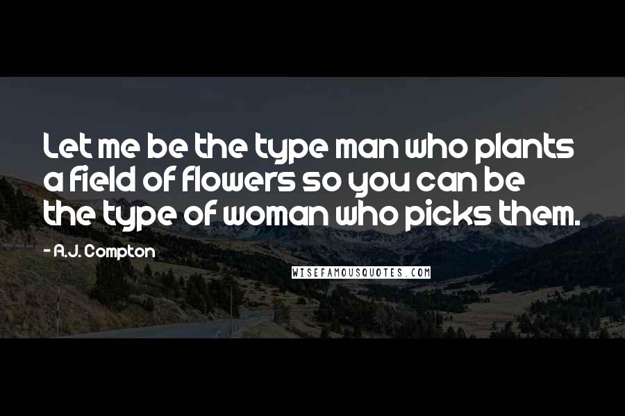 A.J. Compton Quotes: Let me be the type man who plants a field of flowers so you can be the type of woman who picks them.