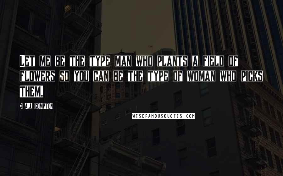 A.J. Compton Quotes: Let me be the type man who plants a field of flowers so you can be the type of woman who picks them.