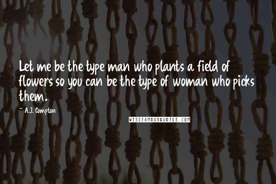 A.J. Compton Quotes: Let me be the type man who plants a field of flowers so you can be the type of woman who picks them.