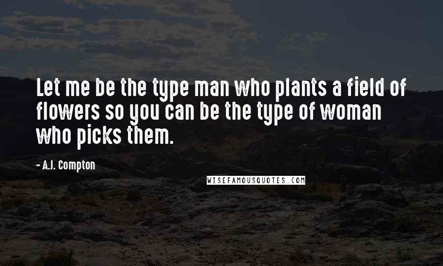 A.J. Compton Quotes: Let me be the type man who plants a field of flowers so you can be the type of woman who picks them.