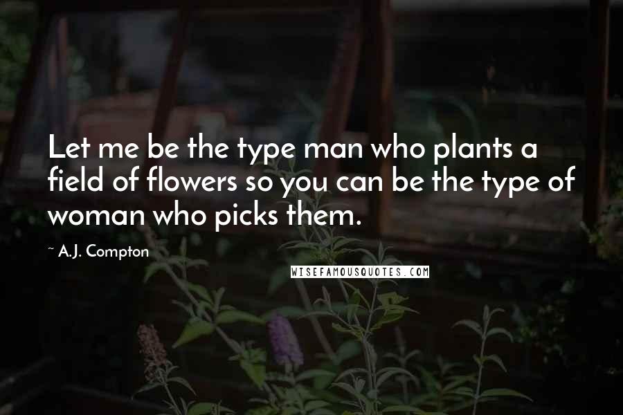 A.J. Compton Quotes: Let me be the type man who plants a field of flowers so you can be the type of woman who picks them.