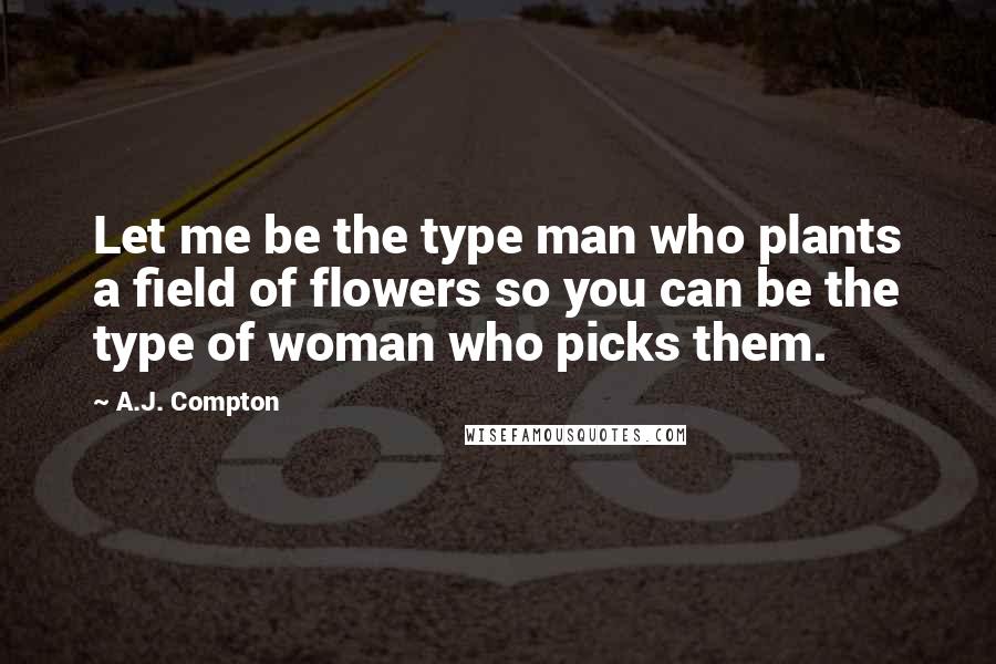 A.J. Compton Quotes: Let me be the type man who plants a field of flowers so you can be the type of woman who picks them.