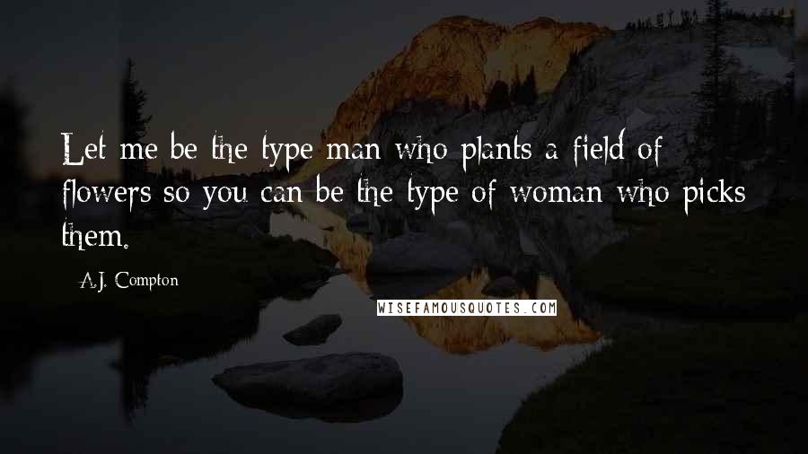 A.J. Compton Quotes: Let me be the type man who plants a field of flowers so you can be the type of woman who picks them.