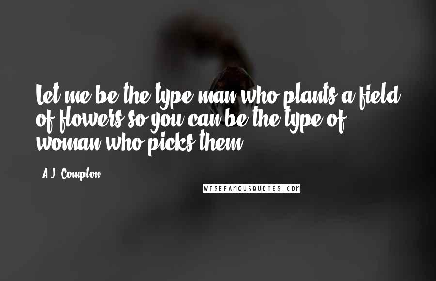 A.J. Compton Quotes: Let me be the type man who plants a field of flowers so you can be the type of woman who picks them.
