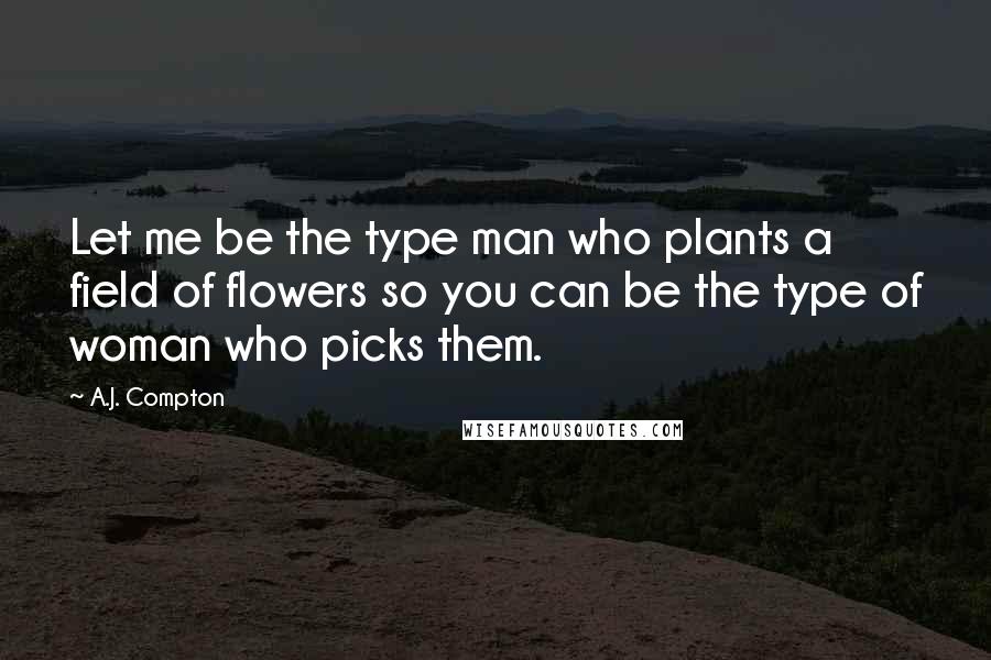 A.J. Compton Quotes: Let me be the type man who plants a field of flowers so you can be the type of woman who picks them.