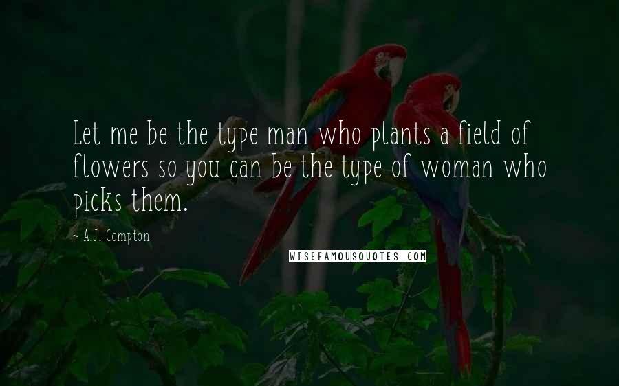 A.J. Compton Quotes: Let me be the type man who plants a field of flowers so you can be the type of woman who picks them.