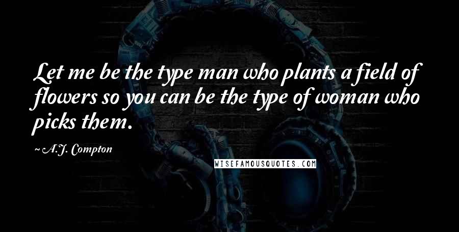 A.J. Compton Quotes: Let me be the type man who plants a field of flowers so you can be the type of woman who picks them.