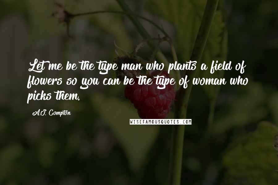 A.J. Compton Quotes: Let me be the type man who plants a field of flowers so you can be the type of woman who picks them.