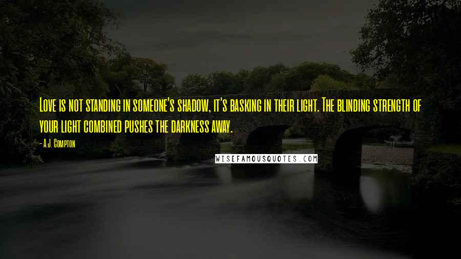 A.J. Compton Quotes: Love is not standing in someone's shadow, it's basking in their light. The blinding strength of your light combined pushes the darkness away.