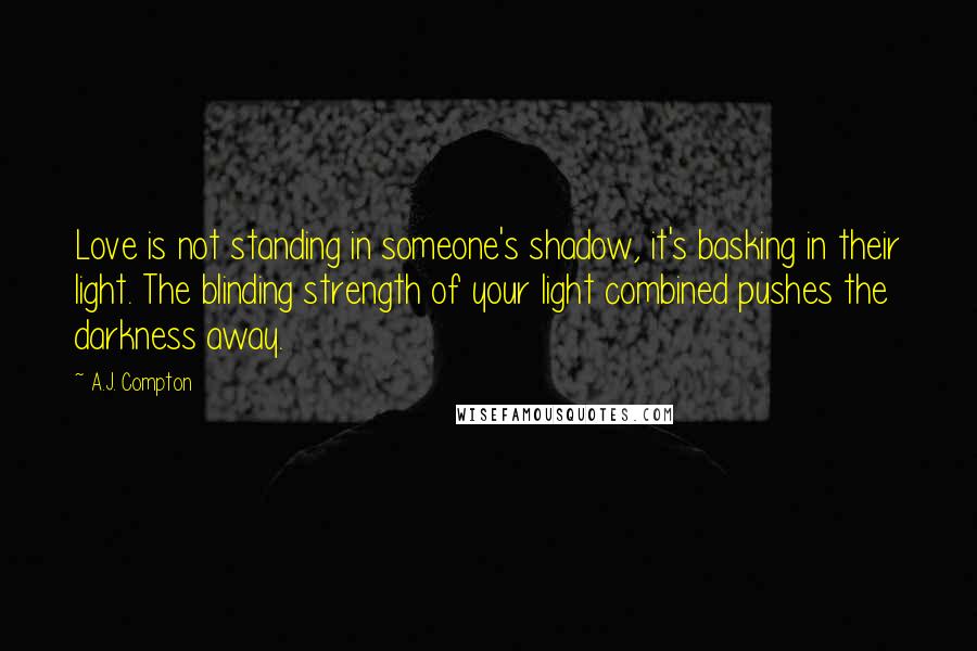 A.J. Compton Quotes: Love is not standing in someone's shadow, it's basking in their light. The blinding strength of your light combined pushes the darkness away.