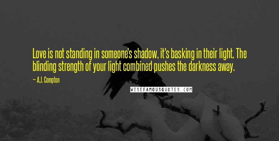 A.J. Compton Quotes: Love is not standing in someone's shadow, it's basking in their light. The blinding strength of your light combined pushes the darkness away.