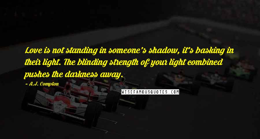 A.J. Compton Quotes: Love is not standing in someone's shadow, it's basking in their light. The blinding strength of your light combined pushes the darkness away.