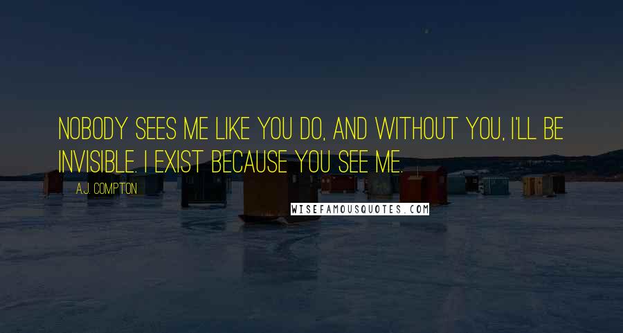 A.J. Compton Quotes: Nobody sees me like you do, and without you, I'll be invisible. I exist because you see me.