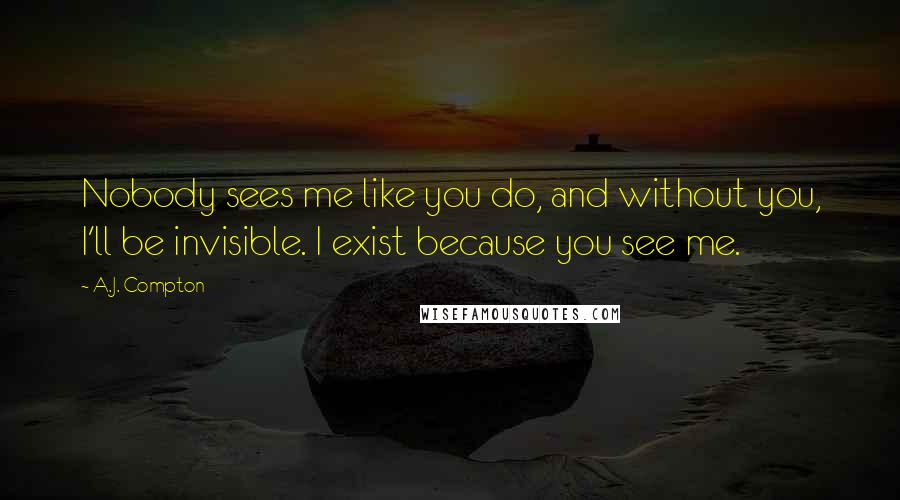 A.J. Compton Quotes: Nobody sees me like you do, and without you, I'll be invisible. I exist because you see me.