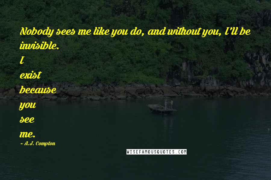 A.J. Compton Quotes: Nobody sees me like you do, and without you, I'll be invisible. I exist because you see me.