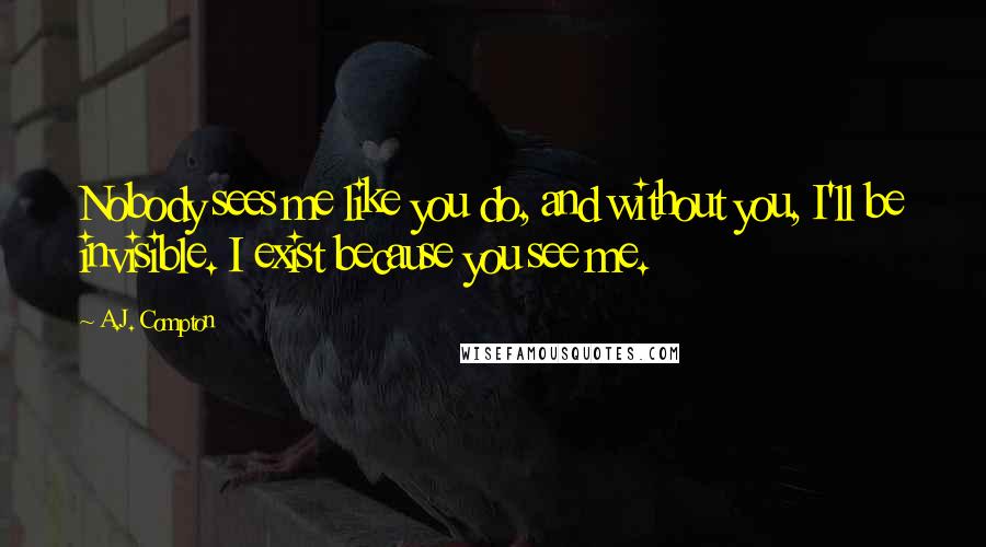 A.J. Compton Quotes: Nobody sees me like you do, and without you, I'll be invisible. I exist because you see me.