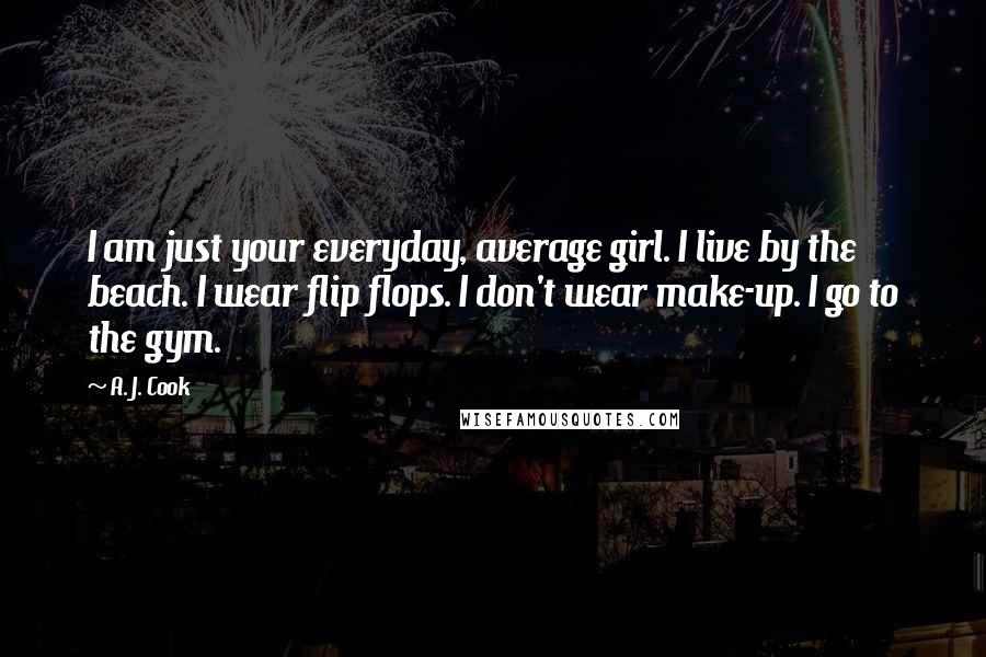 A. J. Cook Quotes: I am just your everyday, average girl. I live by the beach. I wear flip flops. I don't wear make-up. I go to the gym.