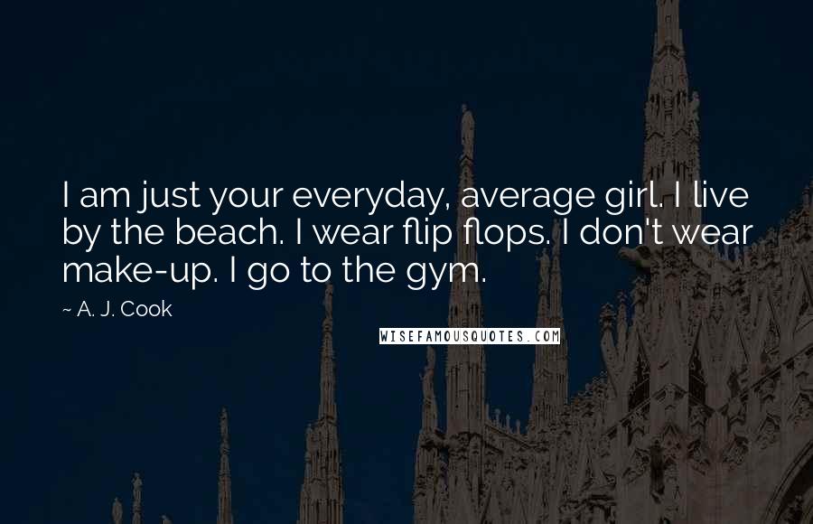 A. J. Cook Quotes: I am just your everyday, average girl. I live by the beach. I wear flip flops. I don't wear make-up. I go to the gym.