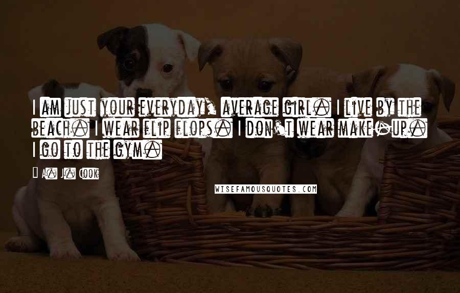 A. J. Cook Quotes: I am just your everyday, average girl. I live by the beach. I wear flip flops. I don't wear make-up. I go to the gym.