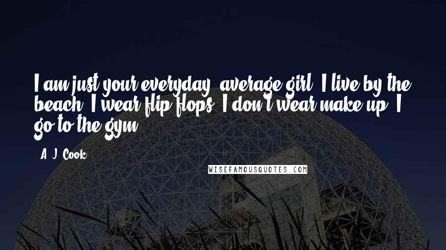 A. J. Cook Quotes: I am just your everyday, average girl. I live by the beach. I wear flip flops. I don't wear make-up. I go to the gym.
