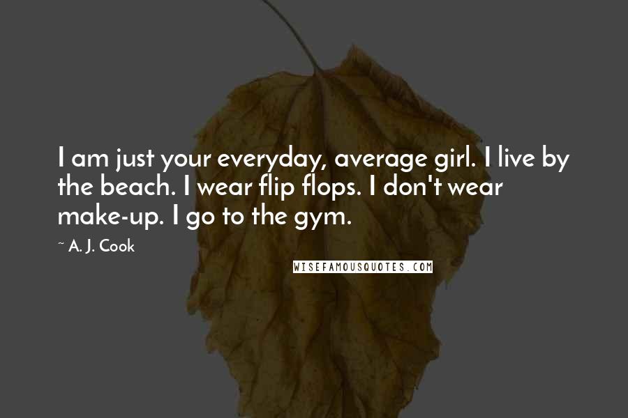 A. J. Cook Quotes: I am just your everyday, average girl. I live by the beach. I wear flip flops. I don't wear make-up. I go to the gym.