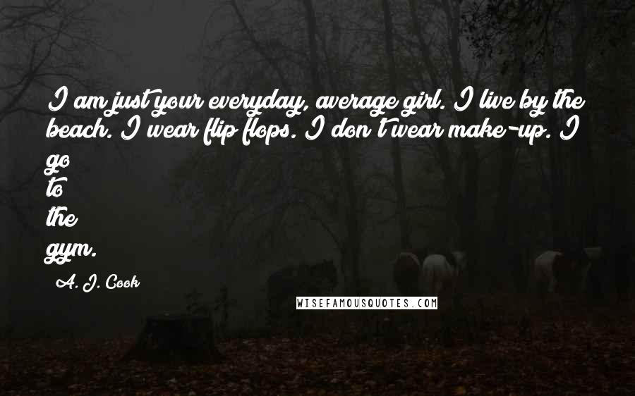 A. J. Cook Quotes: I am just your everyday, average girl. I live by the beach. I wear flip flops. I don't wear make-up. I go to the gym.