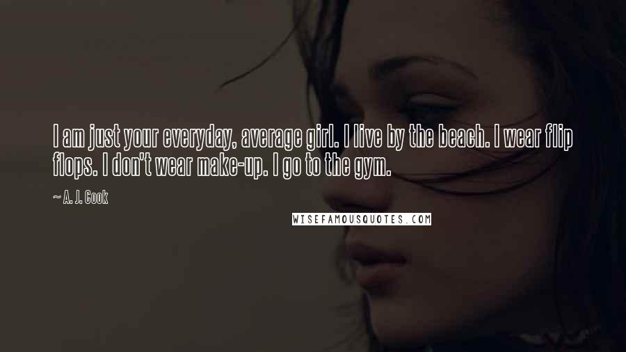 A. J. Cook Quotes: I am just your everyday, average girl. I live by the beach. I wear flip flops. I don't wear make-up. I go to the gym.