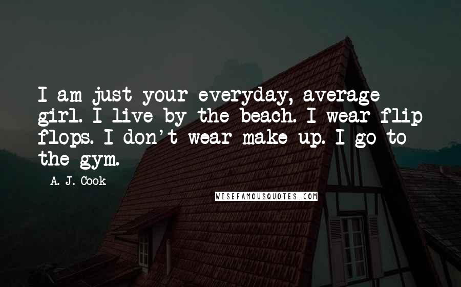 A. J. Cook Quotes: I am just your everyday, average girl. I live by the beach. I wear flip flops. I don't wear make-up. I go to the gym.