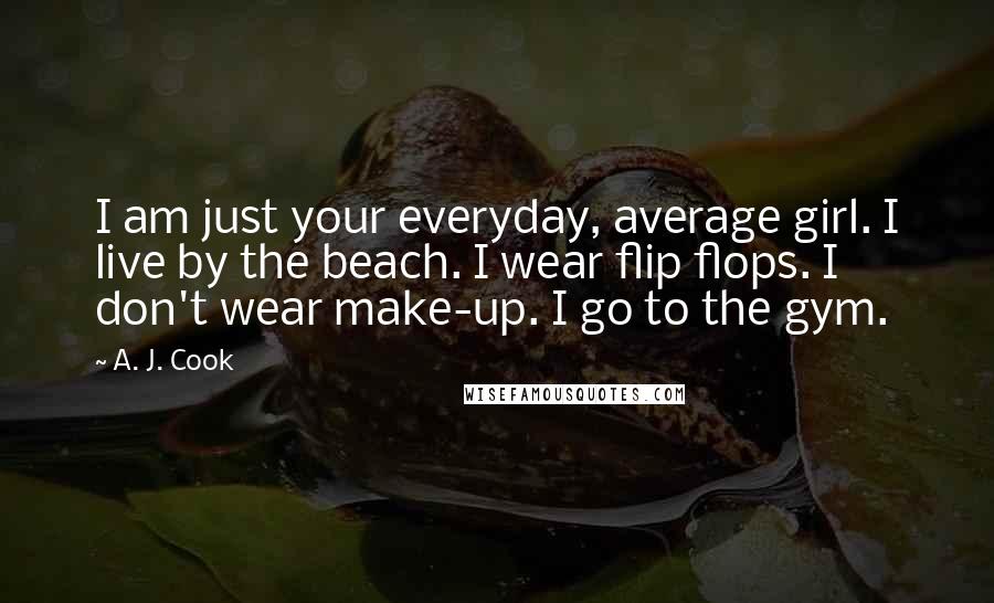 A. J. Cook Quotes: I am just your everyday, average girl. I live by the beach. I wear flip flops. I don't wear make-up. I go to the gym.