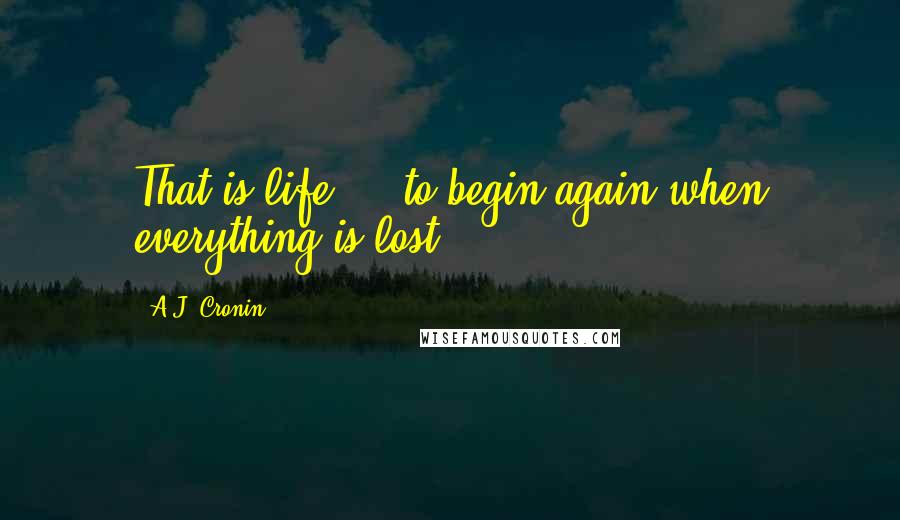 A.J. Cronin Quotes: That is life ... to begin again when everything is lost!