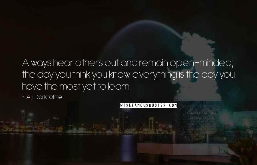 A.J. Darkholme Quotes: Always hear others out and remain open-minded; the day you think you know everything is the day you have the most yet to learn.