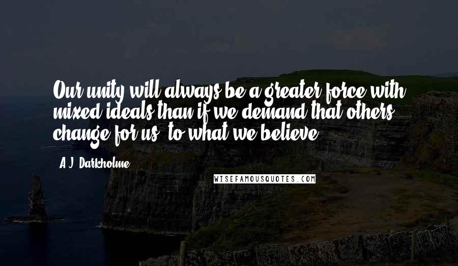 A.J. Darkholme Quotes: Our unity will always be a greater force with mixed ideals than if we demand that others change for us, to what we believe.