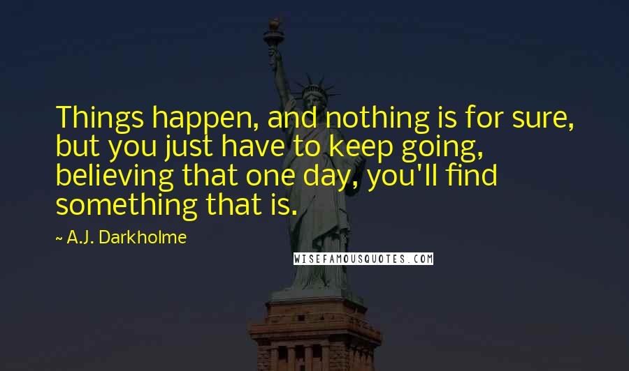 A.J. Darkholme Quotes: Things happen, and nothing is for sure, but you just have to keep going, believing that one day, you'll find something that is.