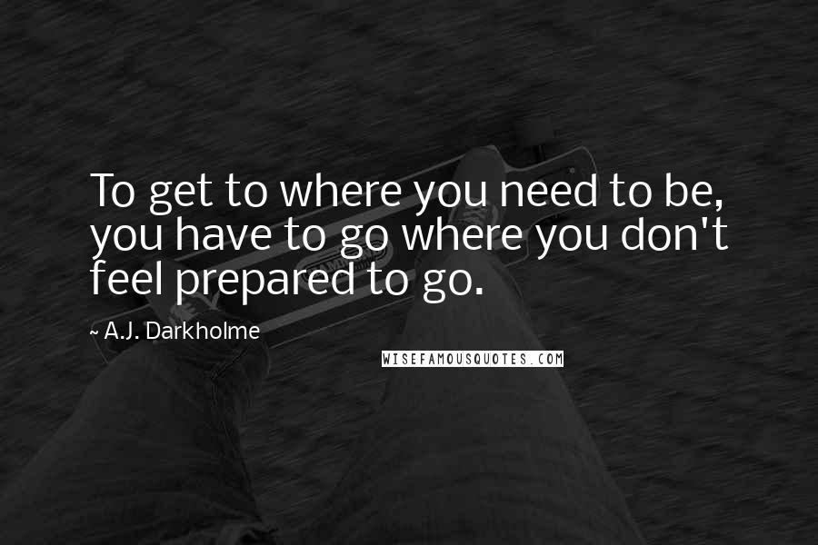 A.J. Darkholme Quotes: To get to where you need to be, you have to go where you don't feel prepared to go.