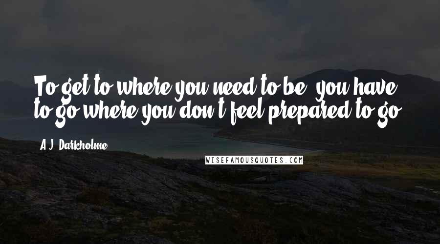 A.J. Darkholme Quotes: To get to where you need to be, you have to go where you don't feel prepared to go.