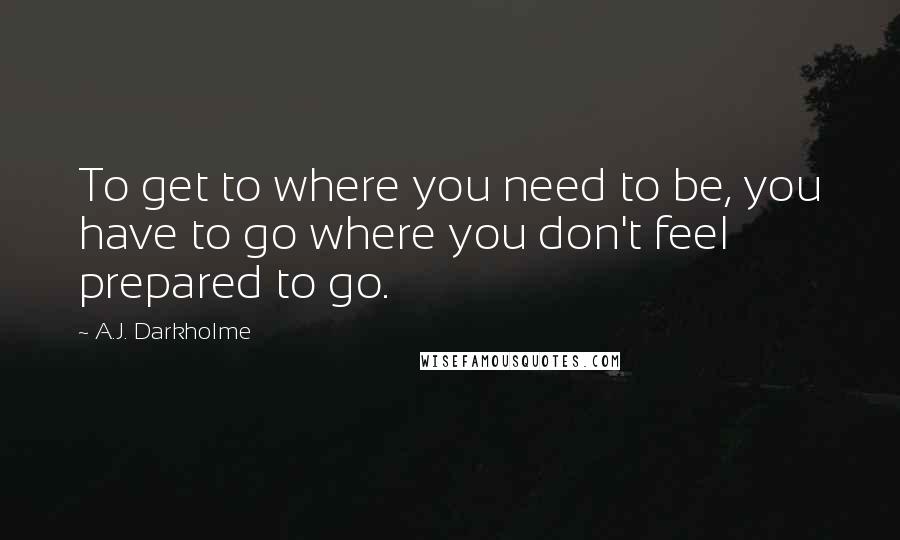 A.J. Darkholme Quotes: To get to where you need to be, you have to go where you don't feel prepared to go.